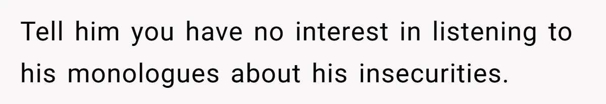 Tell him you have no interest in listening to his monologues about his insecurities.