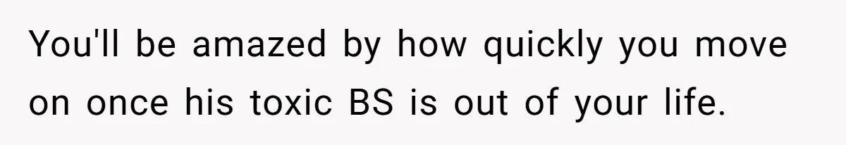 You'll be amazed by how quickly you move on once his toxic BS is out of your life.