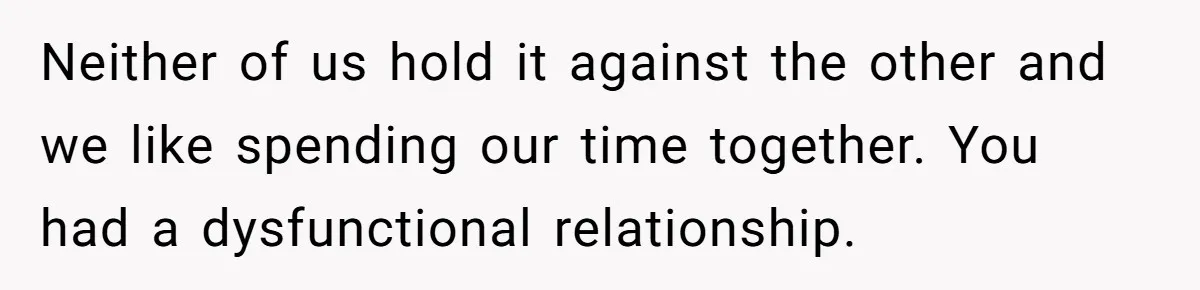 Neither of us hold it against the other and we like spending our time together. You had a dysfunctional relationship.