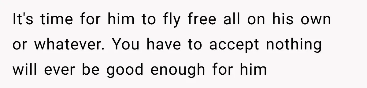 It's time for him to fly free all on his own or whatever. You have to accept nothing will ever be good enough for him