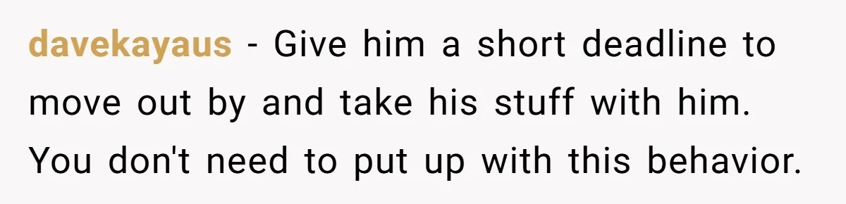 davekayaus − Give him a short deadline to move out by and take his stuff with him. You don't need to put up with this behavior.