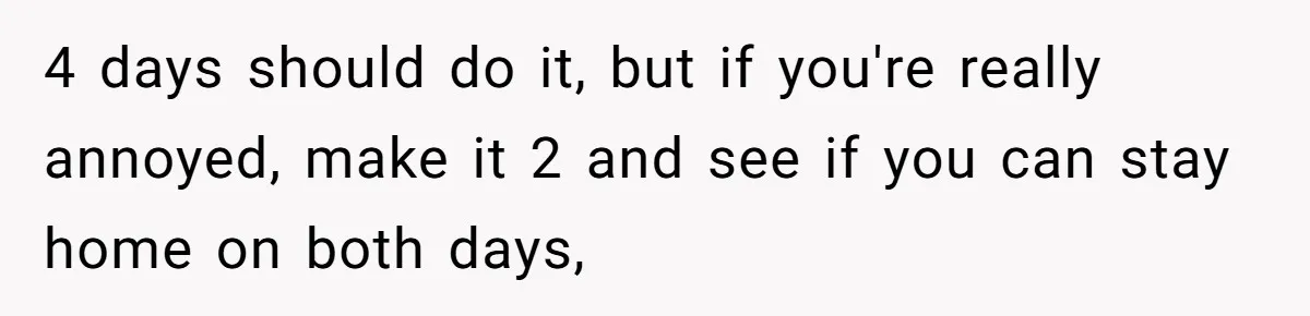 4 days should do it, but if you're really annoyed, make it 2 and see if you can stay home on both days,