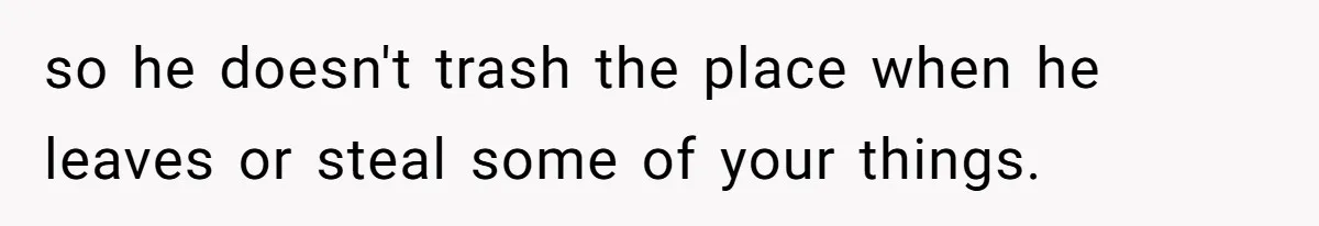 so he doesn't trash the place when he leaves or steal some of your things.
