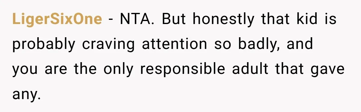 LigerSixOne − NTA. But honestly that kid is probably craving attention so badly, and you are the only responsible adult that gave any.