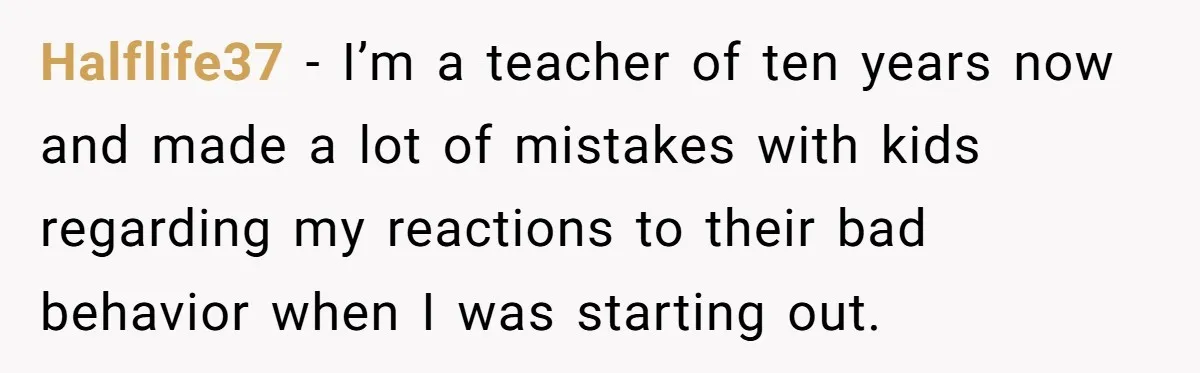 Halflife37 − I’m a teacher of ten years now and made a lot of mistakes with kids regarding my reactions to their bad behavior when I was starting out.