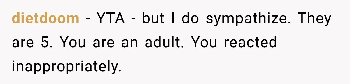 dietdoom − YTA - but I do sympathize. They are 5. You are an adult. You reacted inappropriately.