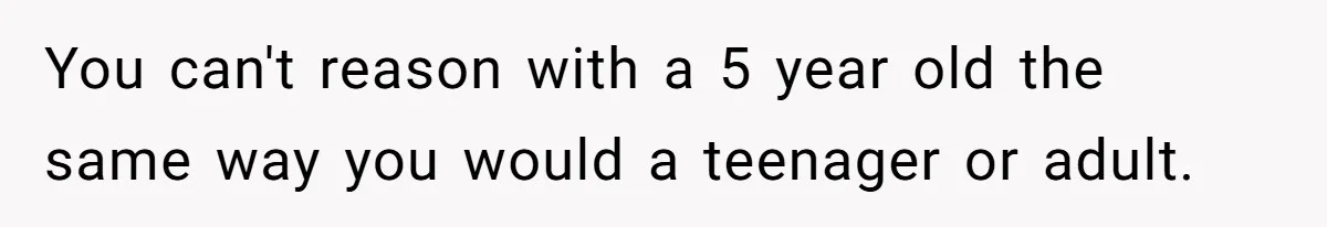 You can't reason with a 5 year old the same way you would a teenager or adult.