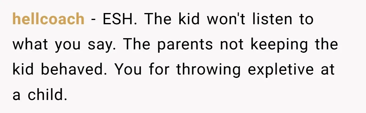 hellcoach − ESH. The kid won't listen to what you say. The parents not keeping the kid behaved. You for throwing expletive at a child.