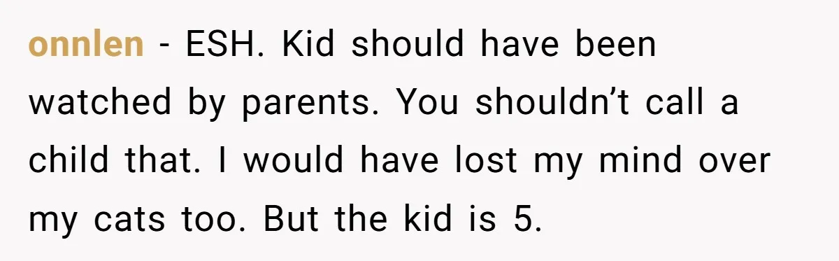 onnlen − ESH. Kid should have been watched by parents. You shouldn’t call a child that. I would have lost my mind over my cats too. But the kid is...