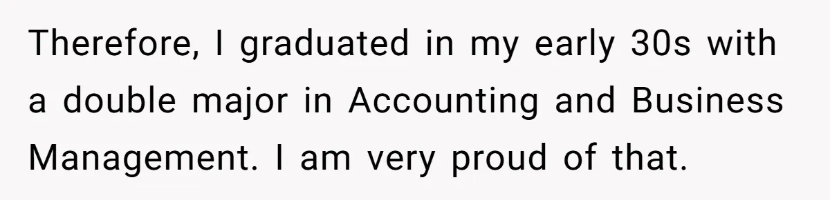 Therefore, I graduated in my early 30s with a double major in Accounting and Business Management. I am very proud of that.