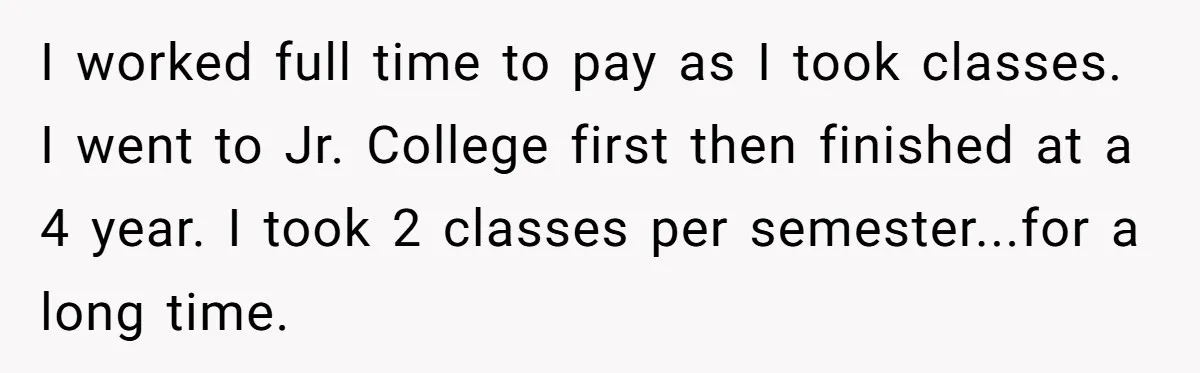 I worked full time to pay as I took classes. I went to Jr. College first then finished at a 4 year. I took 2 classes per semester...for a long...