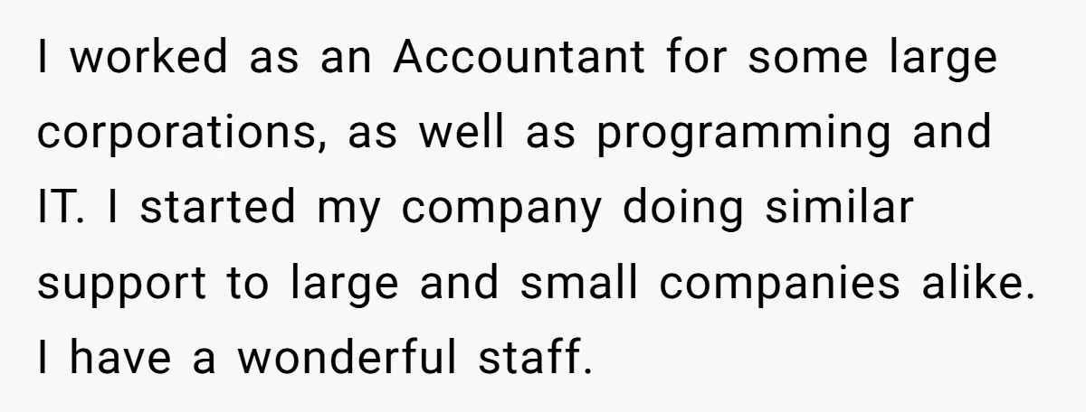 I worked as an Accountant for some large corporations, as well as programming and IT. I started my company doing similar support to large and small companies alike. I have...