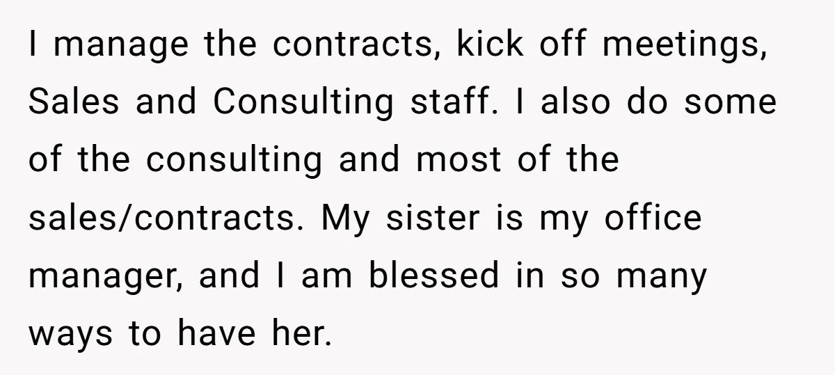 I manage the contracts, kick off meetings, Sales and Consulting staff. I also do some of the consulting and most of the sales/contracts. My sister is my office manager, and...