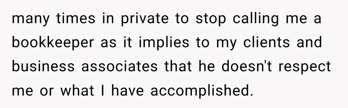 many times in private to stop calling me a bookkeeper as it implies to my clients and business associates that he doesn't respect me or what I have accomplished.