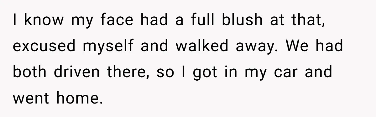 I know my face had a full blush at that, excused myself and walked away. We had both driven there, so I got in my car and went home.