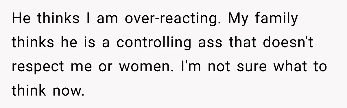 He thinks I am over-reacting. My family thinks he is a controlling ass that doesn't respect me or women. I'm not sure what to think now.
