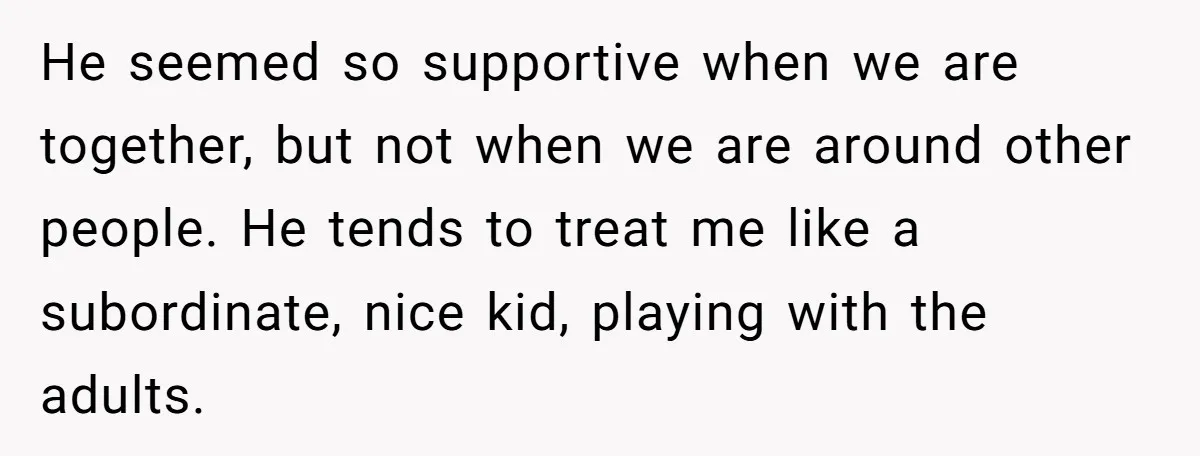 He seemed so supportive when we are together, but not when we are around other people. He tends to treat me like a subordinate, nice kid, playing with the adults.