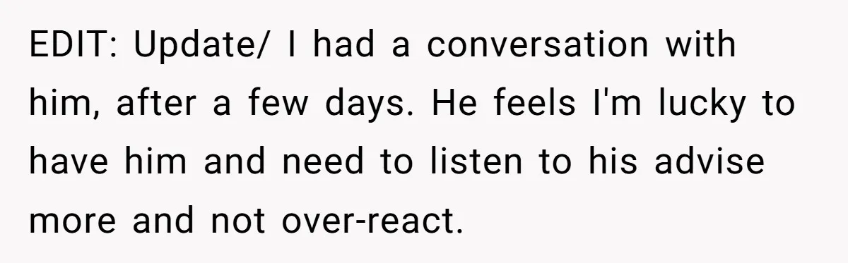 EDIT: Update/ I had a conversation with him, after a few days. He feels I'm lucky to have him and need to listen to his advise more and not over-react.