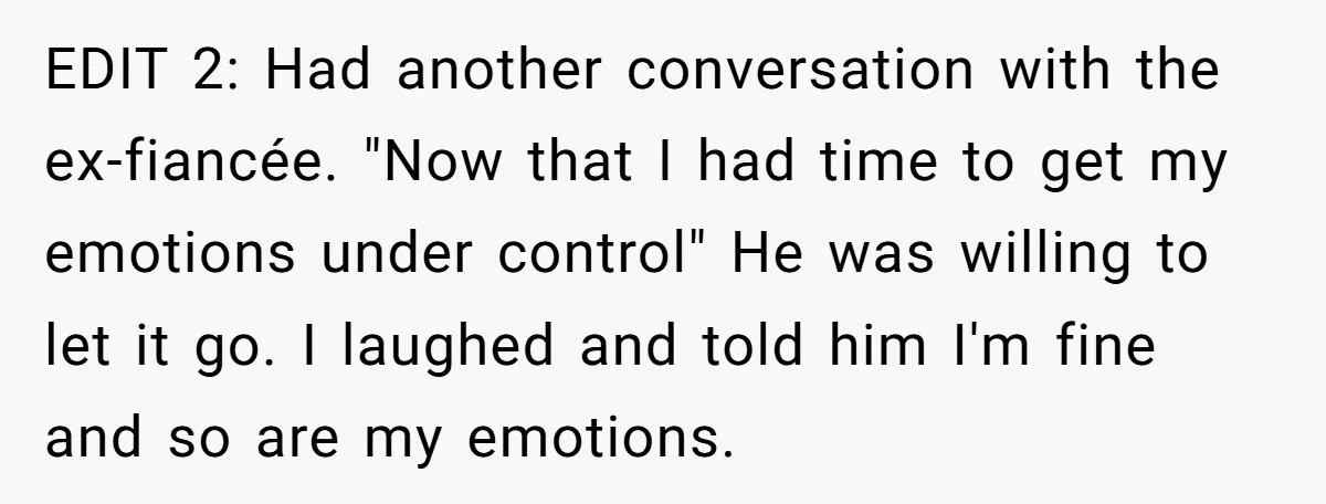 EDIT 2: Had another conversation with the ex-fiancée. "Now that I had time to get my emotions under control" He was willing to let it go. I laughed and told...