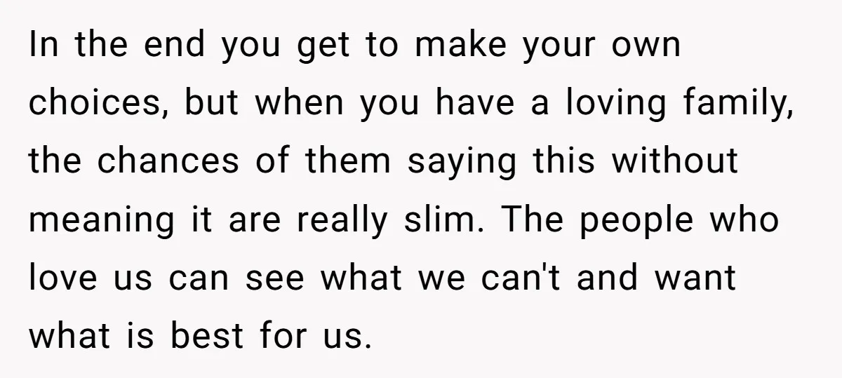 In the end you get to make your own choices, but when you have a loving family, the chances of them saying this without meaning it are really slim. The...