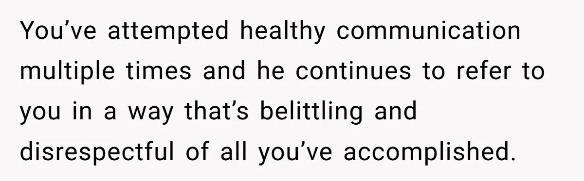 You’ve attempted healthy communication multiple times and he continues to refer to you in a way that’s belittling and disrespectful of all you’ve accomplished.