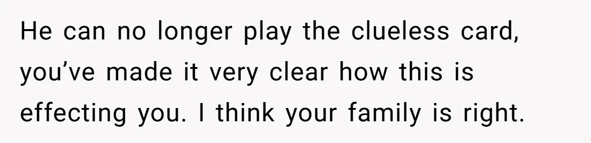 He can no longer play the clueless card, you’ve made it very clear how this is effecting you. I think your family is right.