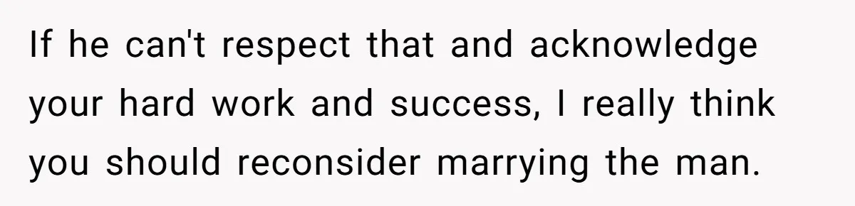If he can't respect that and acknowledge your hard work and success, I really think you should reconsider marrying the man.