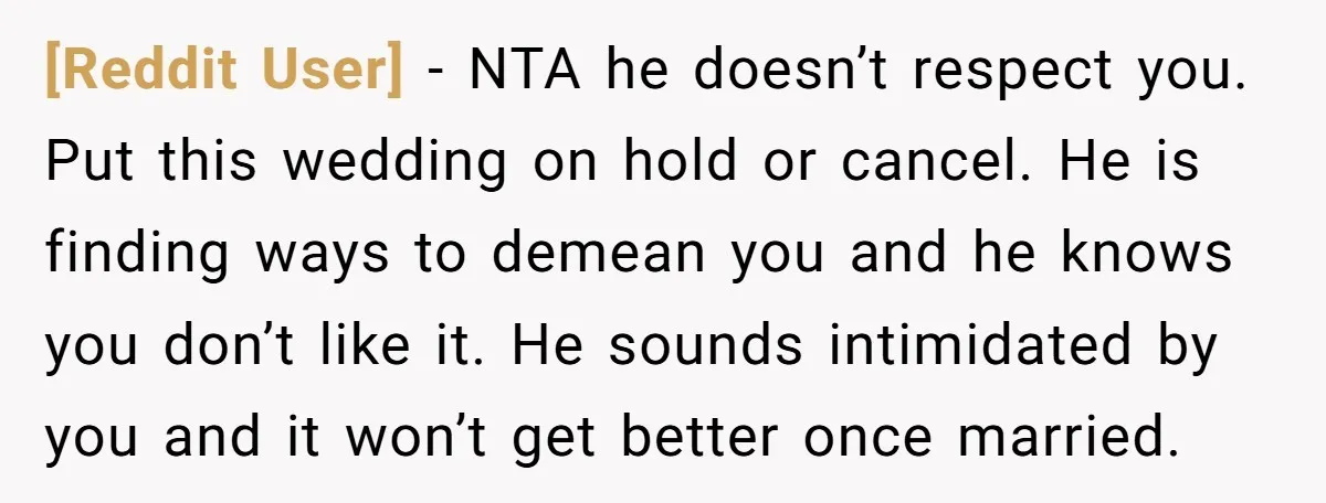 [Reddit User] − NTA he doesn’t respect you. Put this wedding on hold or cancel. He is finding ways to demean you and he knows you don’t like it. He...