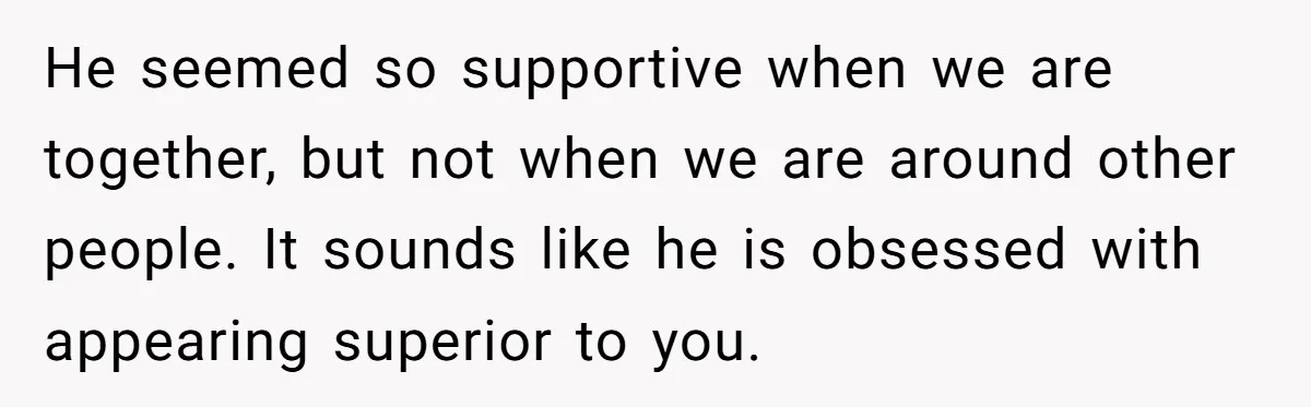 He seemed so supportive when we are together, but not when we are around other people. It sounds like he is obsessed with appearing superior to you.