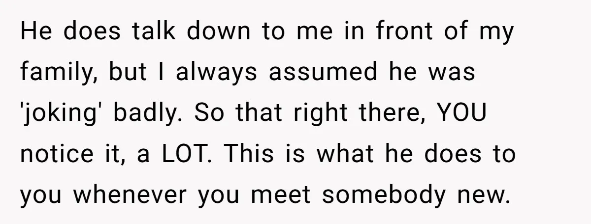 He does talk down to me in front of my family, but I always assumed he was 'joking' badly. So that right there, YOU notice it, a LOT. This is...