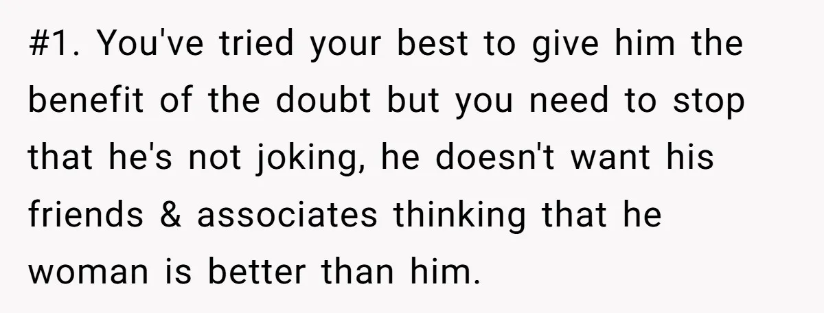 #1. You've tried your best to give him the benefit of the doubt but you need to stop that he's not joking, he doesn't want his friends & associates thinking...