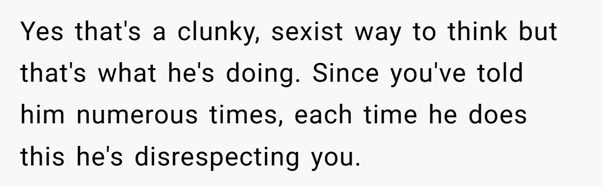 Yes that's a clunky, sexist way to think but that's what he's doing. Since you've told him numerous times, each time he does this he's disrespecting you.
