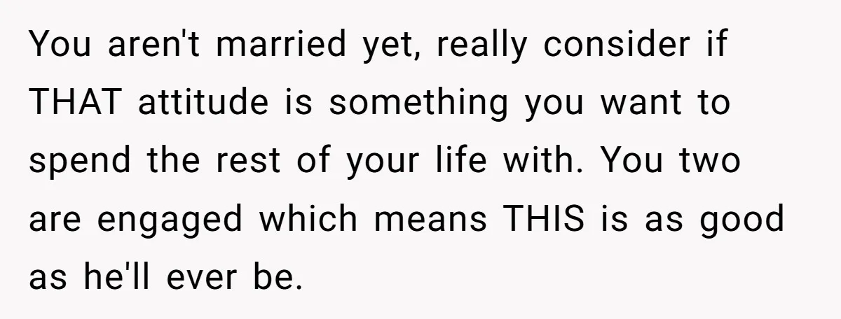 You aren't married yet, really consider if THAT attitude is something you want to spend the rest of your life with. You two are engaged which means THIS is as...