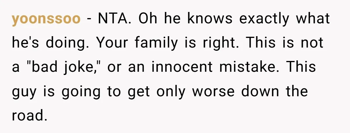 yoonssoo − NTA. Oh he knows exactly what he's doing. Your family is right. This is not a "bad joke," or an innocent mistake. This guy is going to get...