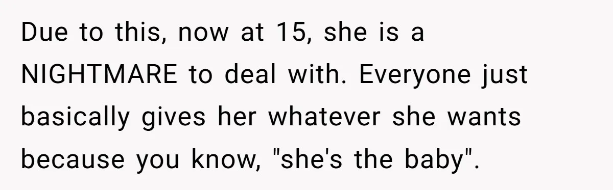 Due to this, now at 15, she is a NIGHTMARE to deal with. Everyone just basically gives her whatever she wants because you know, "she's the baby".