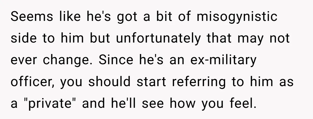 Seems like he's got a bit of misogynistic side to him but unfortunately that may not ever change. Since he's an ex-military officer, you should start referring to him as...