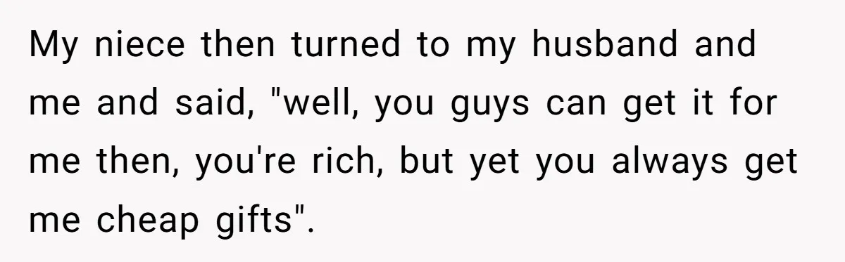 My niece then turned to my husband and me and said, "well, you guys can get it for me then, you're rich, but yet you always get me cheap gifts".