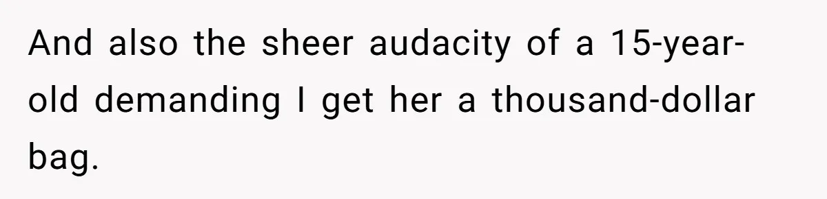 And also the sheer audacity of a 15-year-old demanding I get her a thousand-dollar bag.