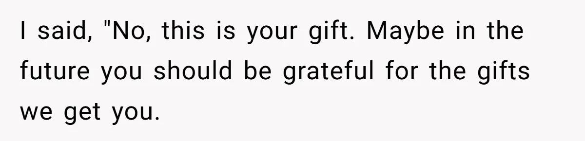 I said, "No, this is your gift. Maybe in the future you should be grateful for the gifts we get you.