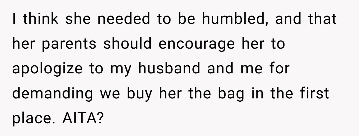 I think she needed to be humbled, and that her parents should encourage her to apologize to my husband and me for demanding we buy her the bag in the...