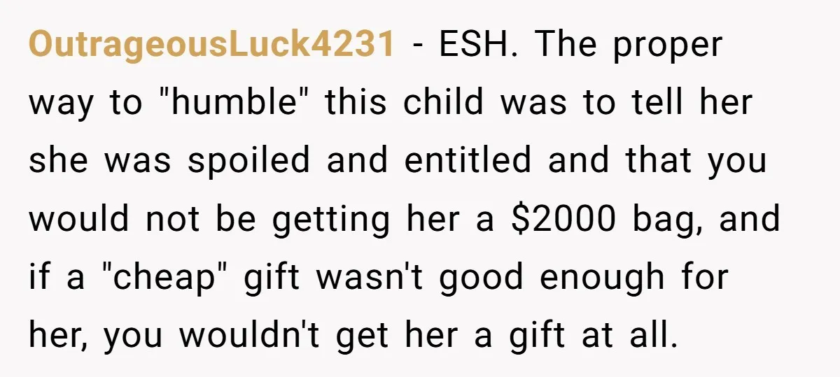 OutrageousLuck4231 − ESH. The proper way to "humble" this child was to tell her she was spoiled and entitled and that you would not be getting her a $2000 bag,...