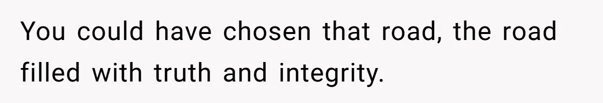You could have chosen that road, the road filled with truth and integrity.