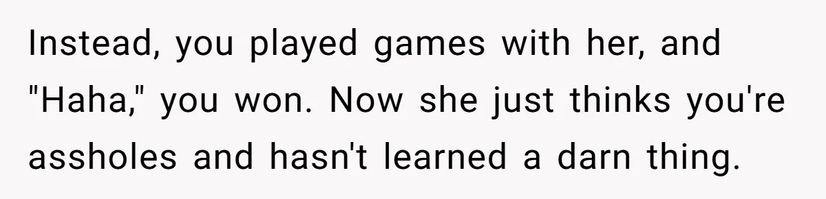 Instead, you played games with her, and "Haha," you won. Now she just thinks you're assholes and hasn't learned a darn thing.