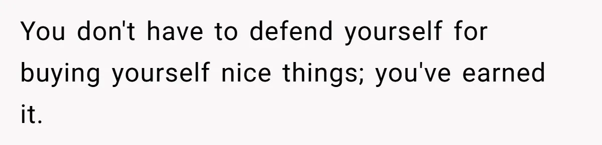 You don't have to defend yourself for buying yourself nice things; you've earned it.