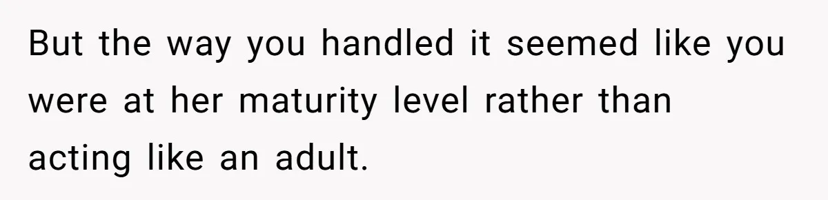 But the way you handled it seemed like you were at her maturity level rather than acting like an adult.
