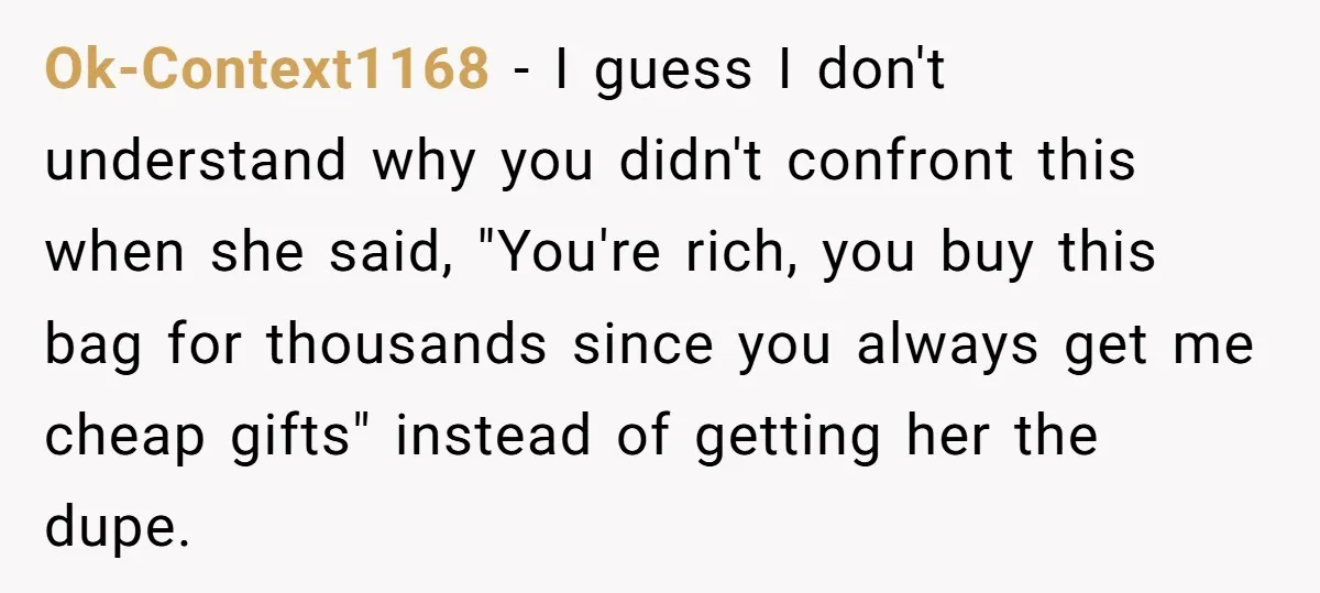 Ok-Context1168 − I guess I don't understand why you didn't confront this when she said, "You're rich, you buy this bag for thousands since you always get me cheap gifts"...