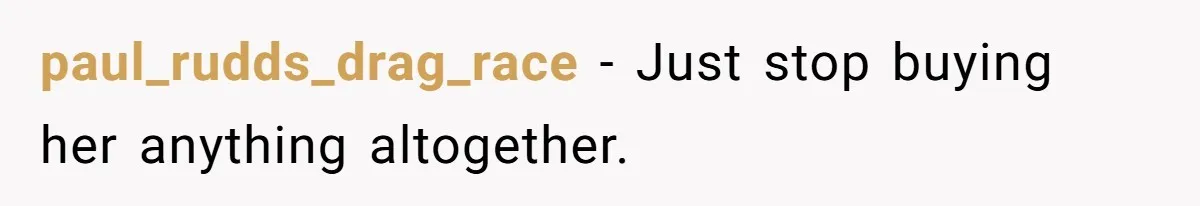 paul_rudds_drag_race − Just stop buying her anything altogether.