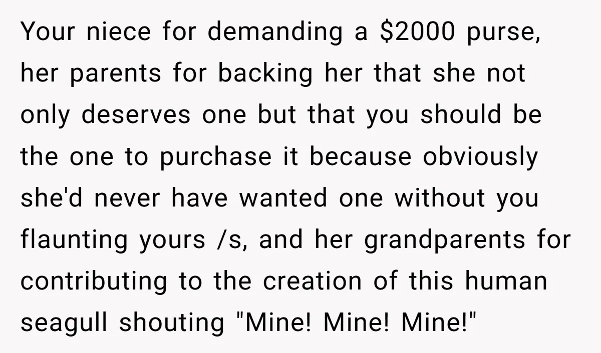 Your niece for demanding a $2000 purse, her parents for backing her that she not only deserves one but that you should be the one to purchase it because obviously...