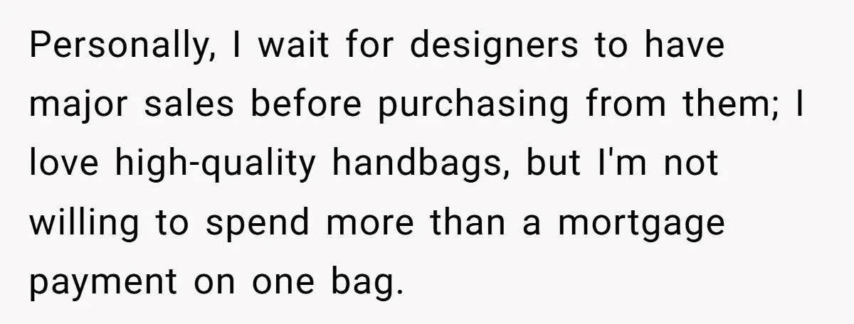 Personally, I wait for designers to have major sales before purchasing from them; I love high-quality handbags, but I'm not willing to spend more than a mortgage payment on one...