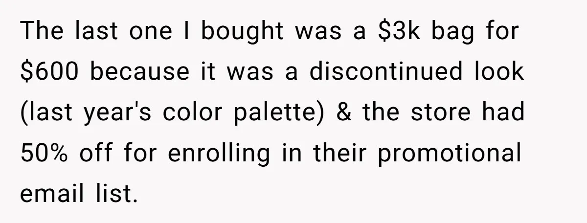 The last one I bought was a $3k bag for $600 because it was a discontinued look (last year's color palette) & the store had 50% off for enrolling in...
